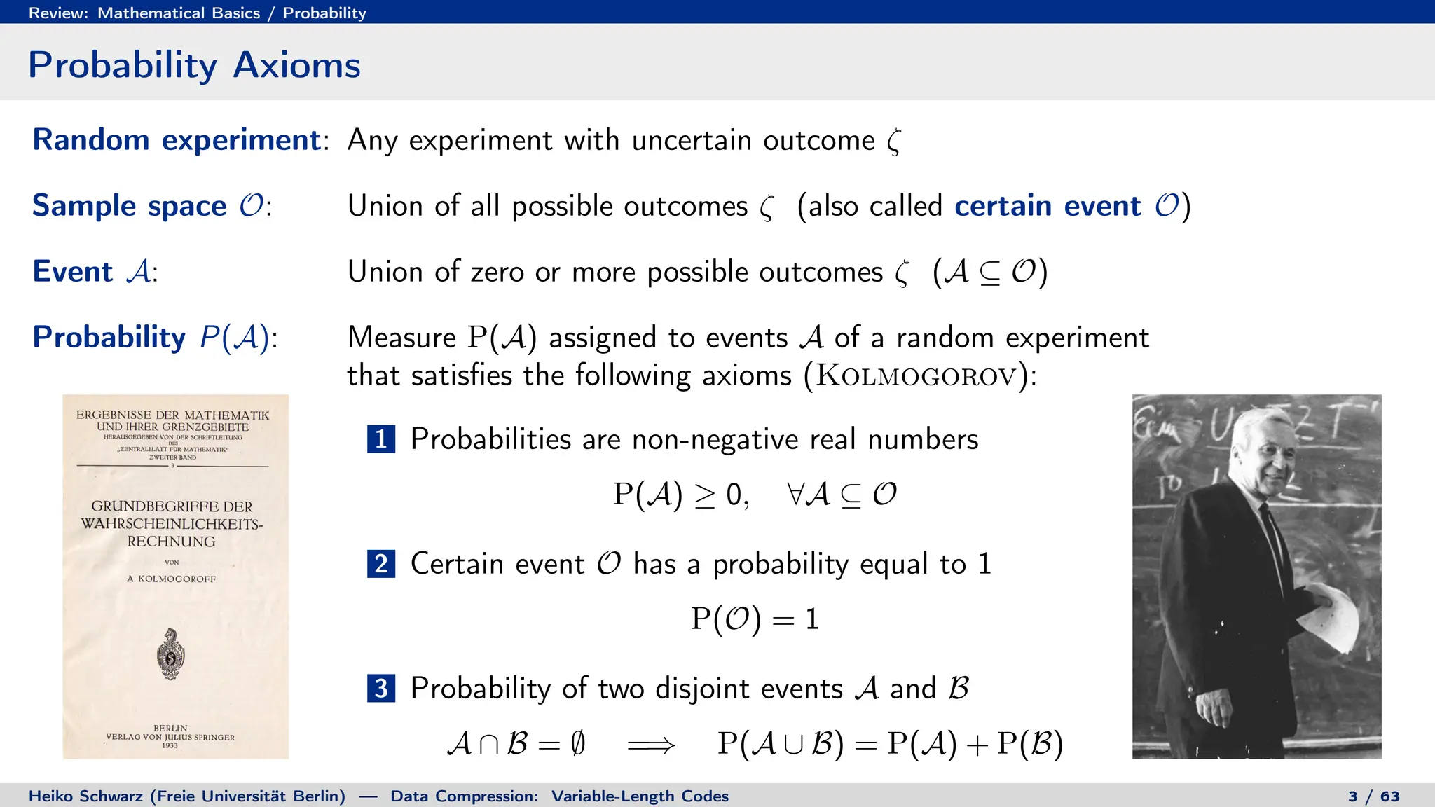 Review: Mathematical Basics / Probability
Probability Axioms
Random experiment: Any experiment with uncertain outcome ζ
Sample space O: Union of all possible outcomes ζ (also called certain event O)
Event A: Union of zero or more possible outcomes ζ (A ⊆ O)
Probability P(A): Measure P(A) assigned to events A of a random experiment
that satisfies the following axioms (Kolmogorov):
1 Probabilities are non-negative real numbers
P(A) ≥ 0, ∀A ⊆ O
2 Certain event O has a probability equal to 1
P(O) = 1
3 Probability of two disjoint events A and B
A ∩ B = ∅ =⇒ P(A ∪ B) = P(A) + P(B)
Heiko Schwarz (Freie Universität Berlin) — Data Compression: Variable-Length Codes 3 / 63
 