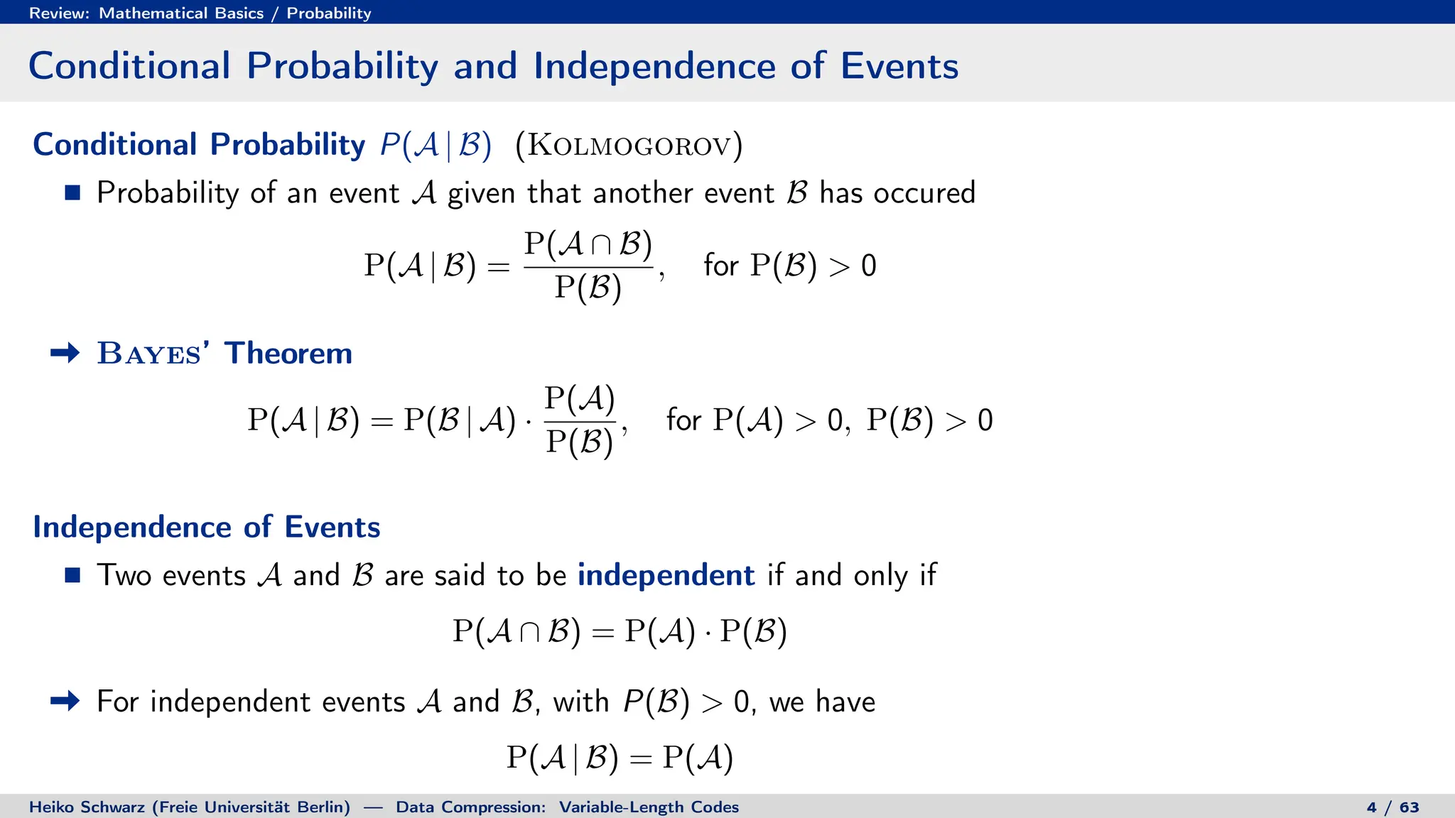 Review: Mathematical Basics / Probability
Conditional Probability and Independence of Events
Conditional Probability P(A | B) (Kolmogorov)
Probability of an event A given that another event B has occured
P(A | B) =
P(A ∩ B)
P(B)
, for P(B) > 0
Bayes’ Theorem
P(A | B) = P(B | A) ·
P(A)
P(B)
, for P(A) > 0, P(B) > 0
Independence of Events
Two events A and B are said to be independent if and only if
P(A ∩ B) = P(A) · P(B)
For independent events A and B, with P(B) > 0, we have
P(A | B) = P(A)
Heiko Schwarz (Freie Universität Berlin) — Data Compression: Variable-Length Codes 4 / 63
 