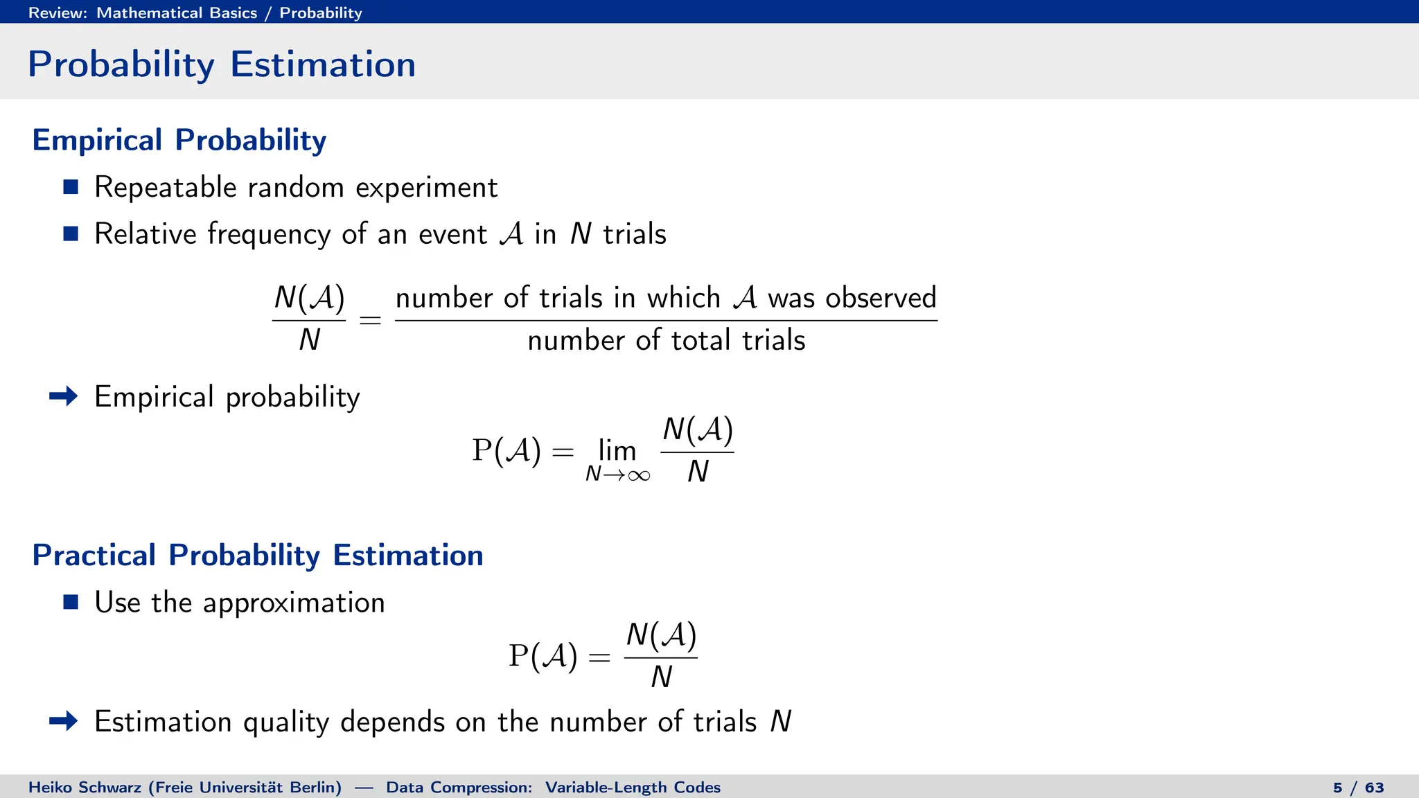 Review: Mathematical Basics / Probability
Probability Estimation
Empirical Probability
Repeatable random experiment
Relative frequency of an event A in N trials
N(A)
N
=
number of trials in which A was observed
number of total trials
Empirical probability
P(A) = lim
N→∞
N(A)
N
Practical Probability Estimation
Use the approximation
P(A) =
N(A)
N
Estimation quality depends on the number of trials N
Heiko Schwarz (Freie Universität Berlin) — Data Compression: Variable-Length Codes 5 / 63
 