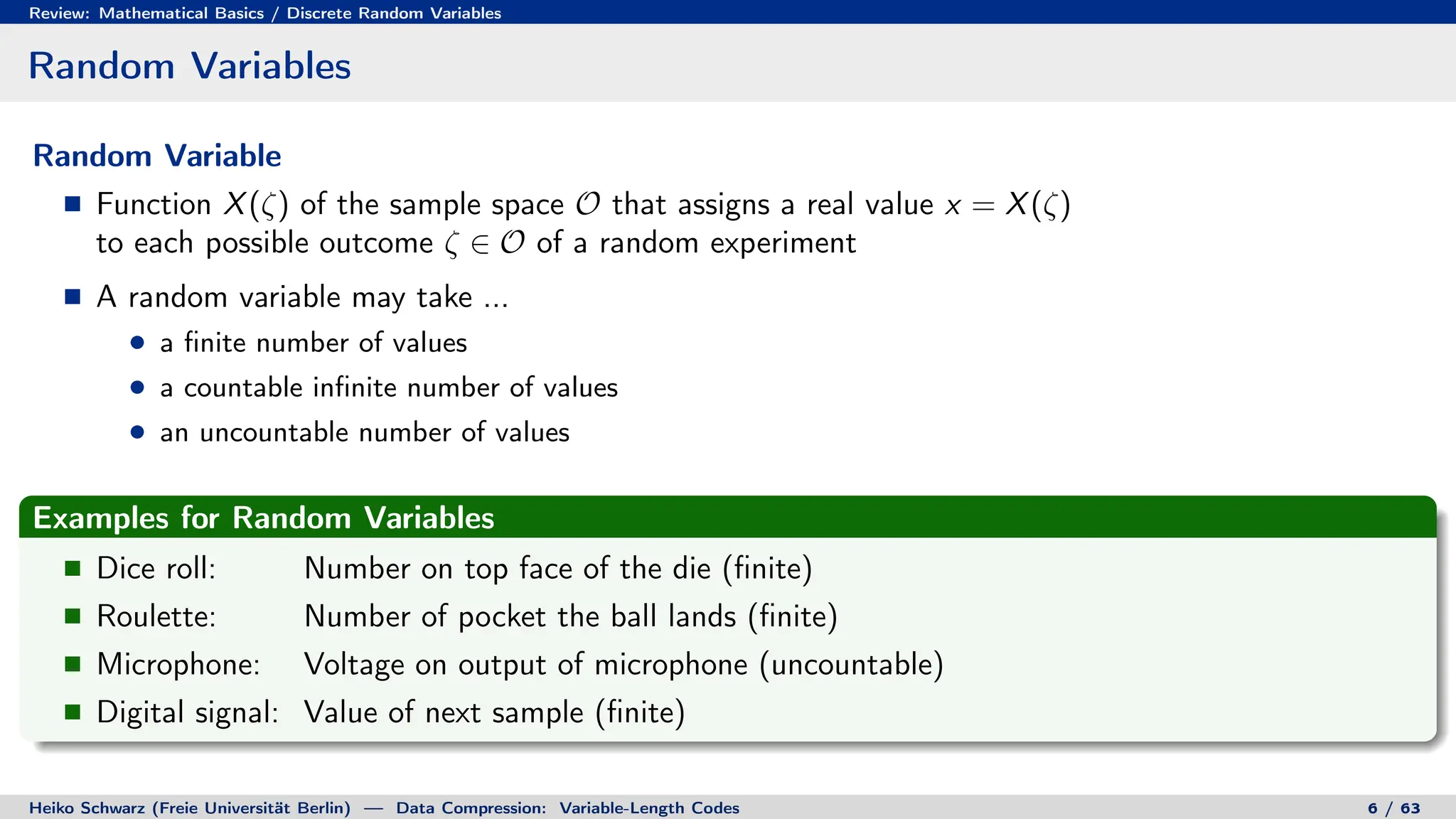 Review: Mathematical Basics / Discrete Random Variables
Random Variables
Random Variable
Function X(ζ) of the sample space O that assigns a real value x = X(ζ)
to each possible outcome ζ ∈ O of a random experiment
A random variable may take ...
a finite number of values
a countable infinite number of values
an uncountable number of values
Examples for Random Variables
Dice roll: Number on top face of the die (finite)
Roulette: Number of pocket the ball lands (finite)
Microphone: Voltage on output of microphone (uncountable)
Digital signal: Value of next sample (finite)
Heiko Schwarz (Freie Universität Berlin) — Data Compression: Variable-Length Codes 6 / 63
 