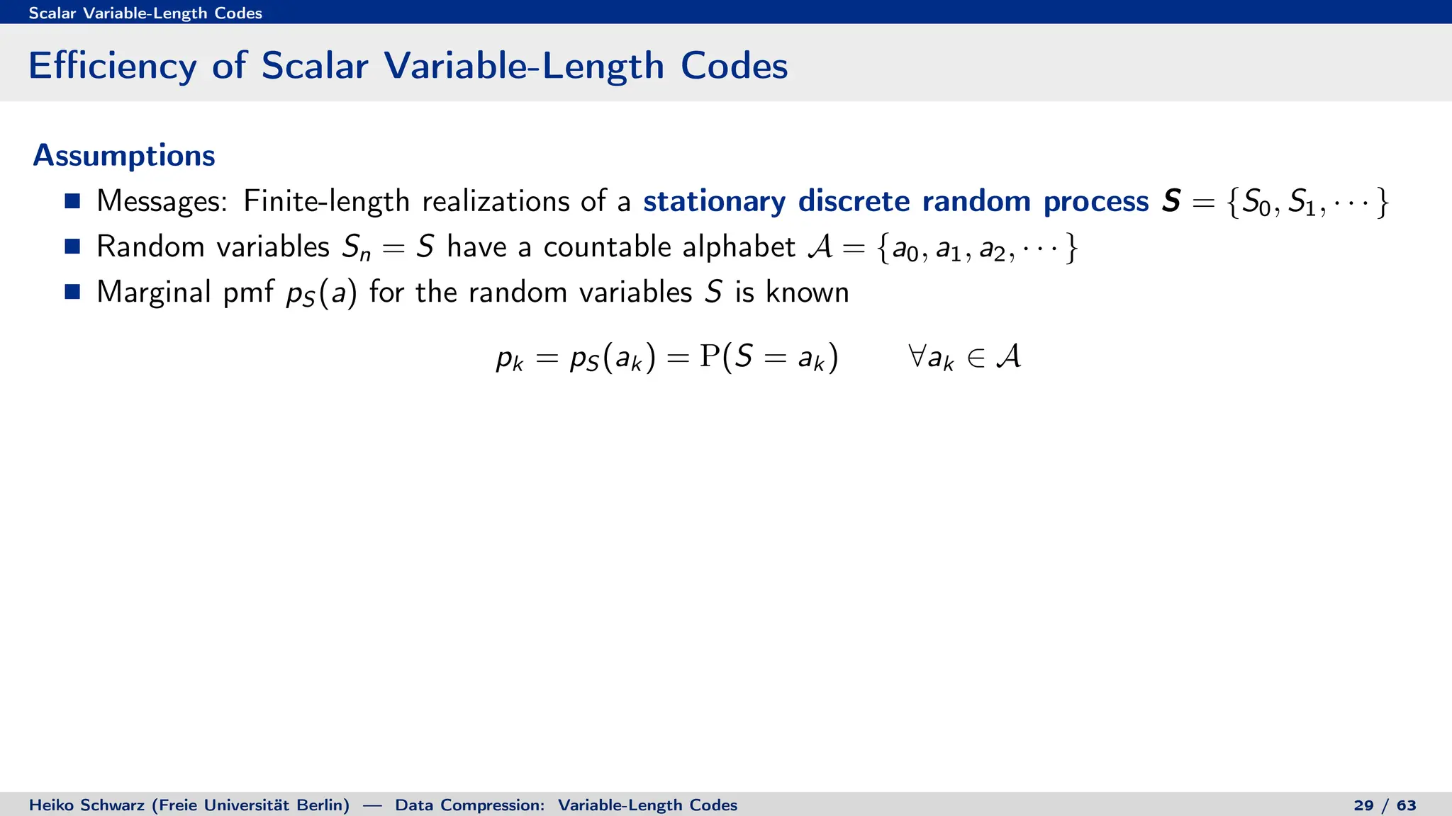 Scalar Variable-Length Codes
Efficiency of Scalar Variable-Length Codes
Assumptions
Messages: Finite-length realizations of a stationary discrete random process S = {S0, S1, · · · }
Random variables Sn = S have a countable alphabet A = {a0, a1, a2, · · · }
Marginal pmf pS (a) for the random variables S is known
pk = pS (ak ) = P(S = ak ) ∀ak ∈ A
Heiko Schwarz (Freie Universität Berlin) — Data Compression: Variable-Length Codes 29 / 63
 