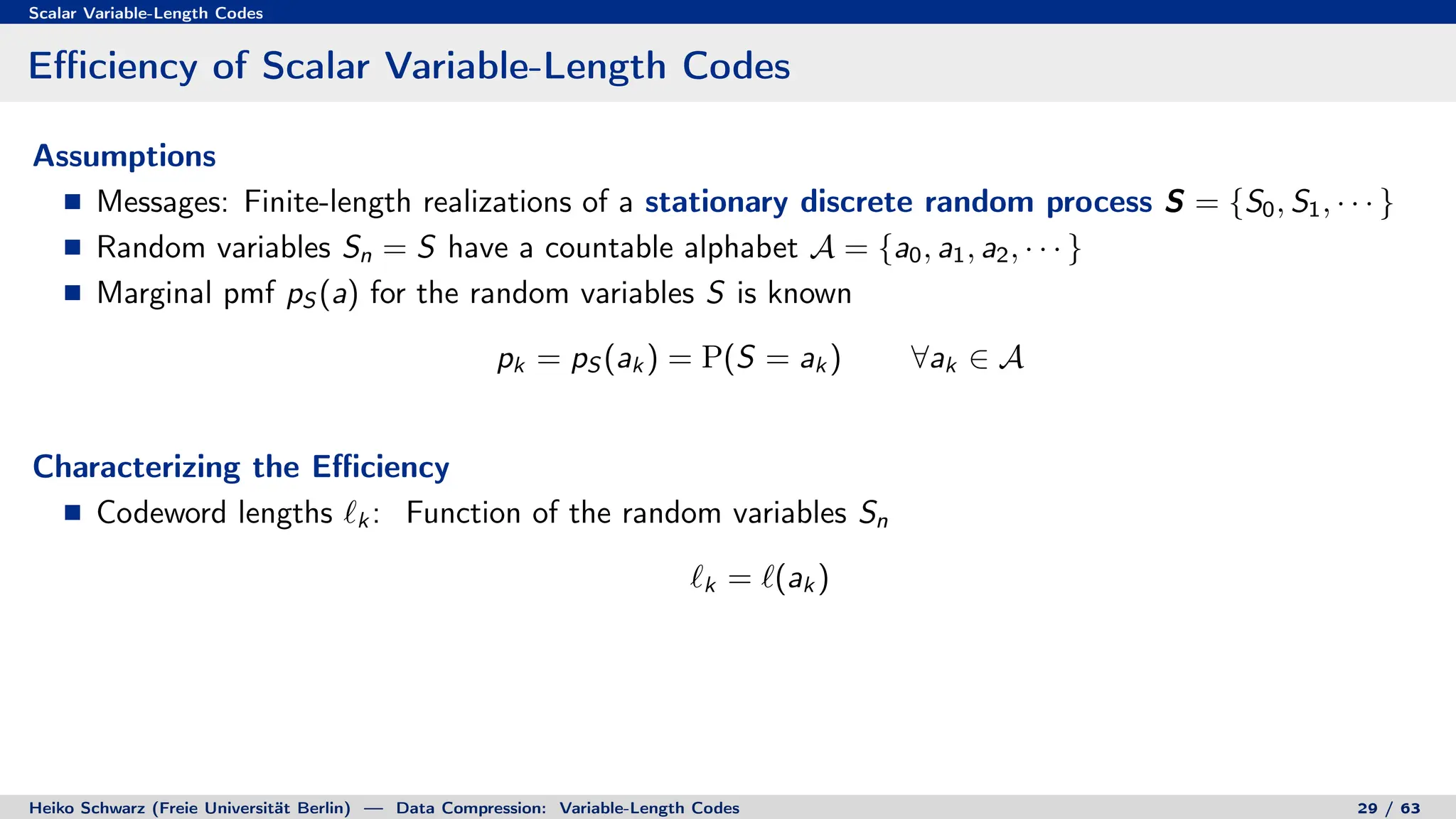 Scalar Variable-Length Codes
Efficiency of Scalar Variable-Length Codes
Assumptions
Messages: Finite-length realizations of a stationary discrete random process S = {S0, S1, · · · }
Random variables Sn = S have a countable alphabet A = {a0, a1, a2, · · · }
Marginal pmf pS (a) for the random variables S is known
pk = pS (ak ) = P(S = ak ) ∀ak ∈ A
Characterizing the Efficiency
Codeword lengths `k : Function of the random variables Sn
`k = `(ak )
Heiko Schwarz (Freie Universität Berlin) — Data Compression: Variable-Length Codes 29 / 63
 