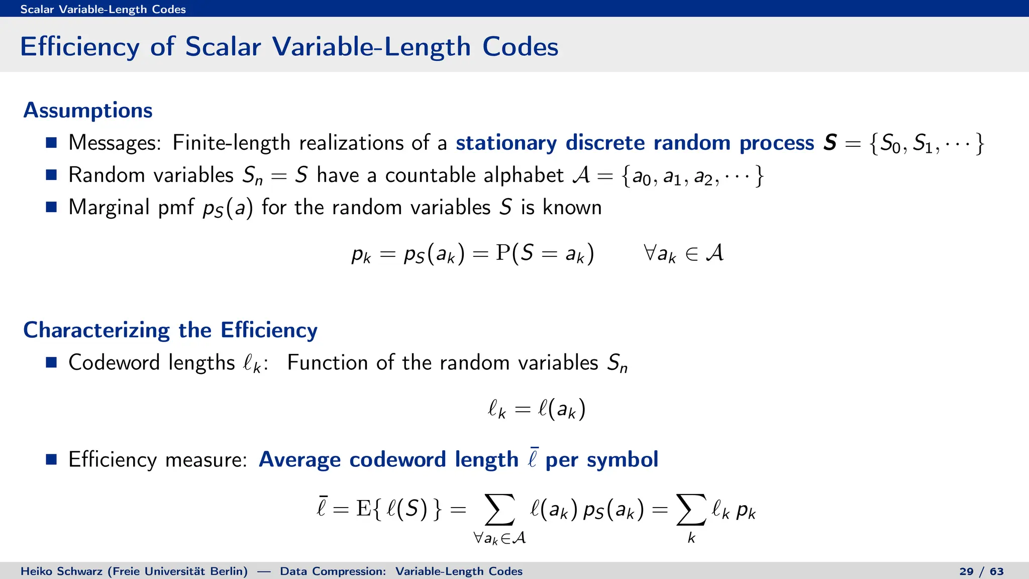 Scalar Variable-Length Codes
Efficiency of Scalar Variable-Length Codes
Assumptions
Messages: Finite-length realizations of a stationary discrete random process S = {S0, S1, · · · }
Random variables Sn = S have a countable alphabet A = {a0, a1, a2, · · · }
Marginal pmf pS (a) for the random variables S is known
pk = pS (ak ) = P(S = ak ) ∀ak ∈ A
Characterizing the Efficiency
Codeword lengths `k : Function of the random variables Sn
`k = `(ak )
Efficiency measure: Average codeword length ¯
` per symbol
¯
` = E{ `(S) } =
X
∀ak ∈A
`(ak ) pS (ak ) =
X
k
`k pk
Heiko Schwarz (Freie Universität Berlin) — Data Compression: Variable-Length Codes 29 / 63
 