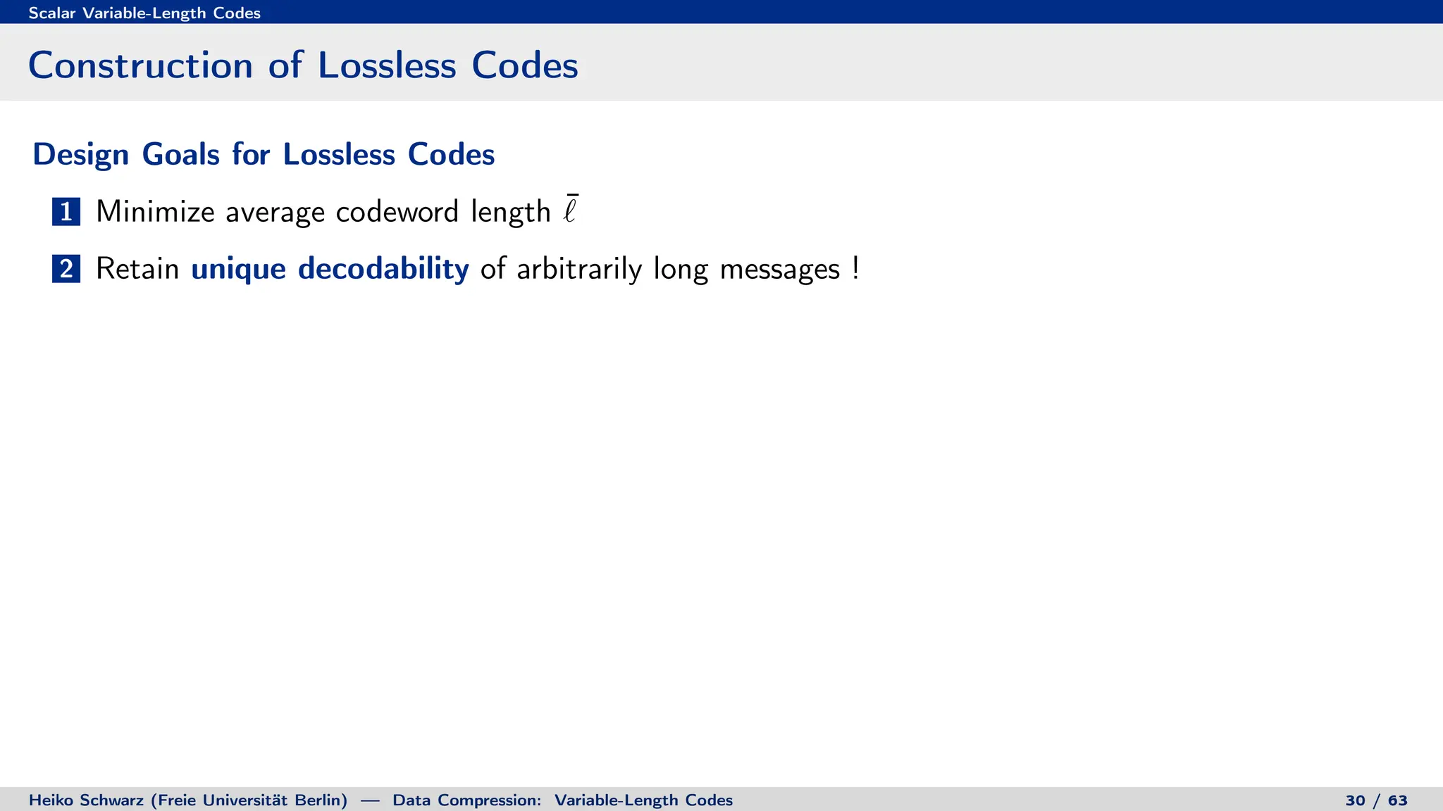 Scalar Variable-Length Codes
Construction of Lossless Codes
Design Goals for Lossless Codes
1 Minimize average codeword length ¯
`
2 Retain unique decodability of arbitrarily long messages !
Heiko Schwarz (Freie Universität Berlin) — Data Compression: Variable-Length Codes 30 / 63
 