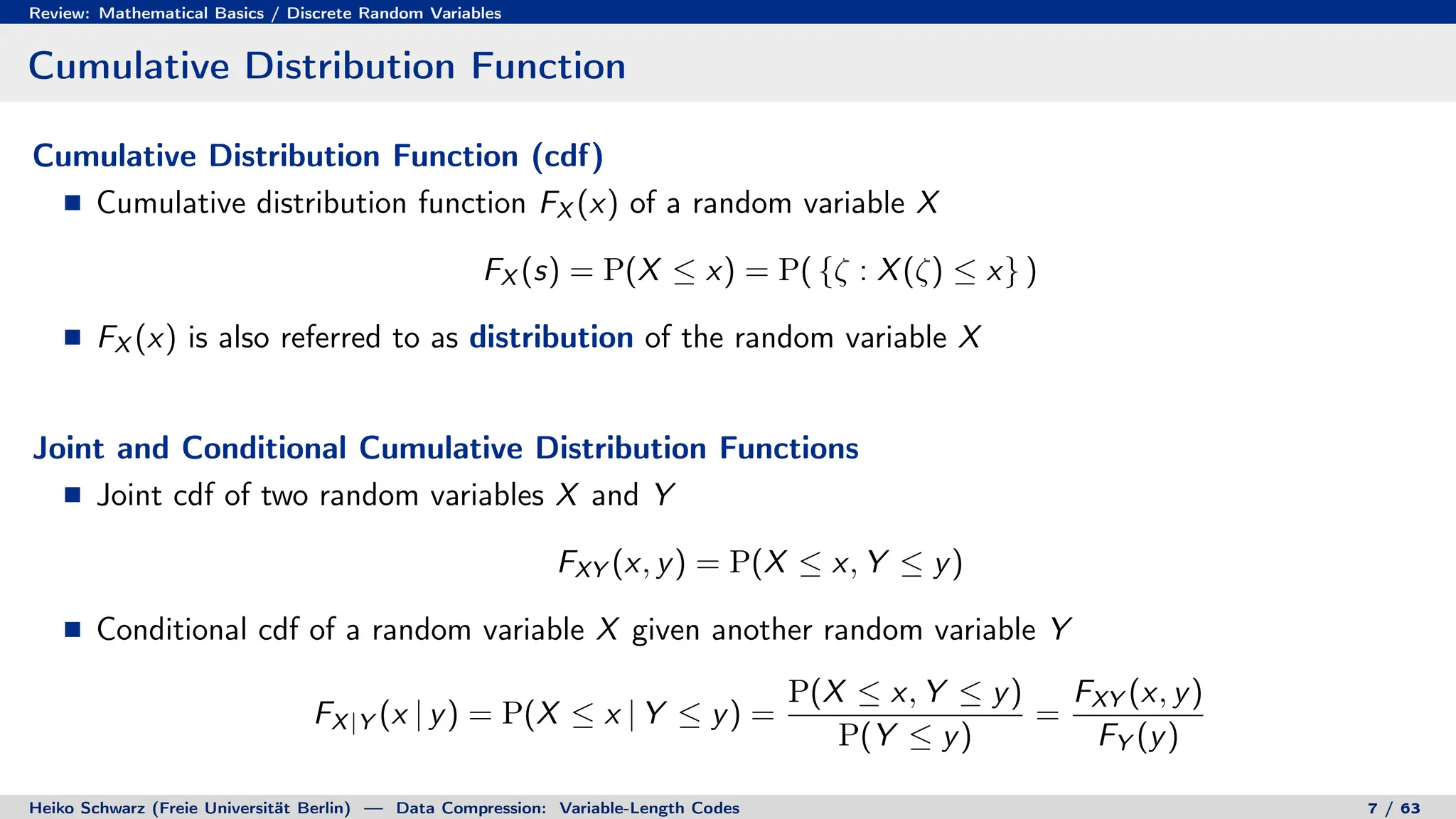 Review: Mathematical Basics / Discrete Random Variables
Cumulative Distribution Function
Cumulative Distribution Function (cdf)
Cumulative distribution function FX (x) of a random variable X
FX (s) = P(X ≤ x) = P( {ζ : X(ζ) ≤ x} )
FX (x) is also referred to as distribution of the random variable X
Joint and Conditional Cumulative Distribution Functions
Joint cdf of two random variables X and Y
FXY (x, y) = P(X ≤ x, Y ≤ y)
Conditional cdf of a random variable X given another random variable Y
FX|Y (x | y) = P(X ≤ x | Y ≤ y) =
P(X ≤ x, Y ≤ y)
P(Y ≤ y)
=
FXY (x, y)
FY (y)
Heiko Schwarz (Freie Universität Berlin) — Data Compression: Variable-Length Codes 7 / 63
 