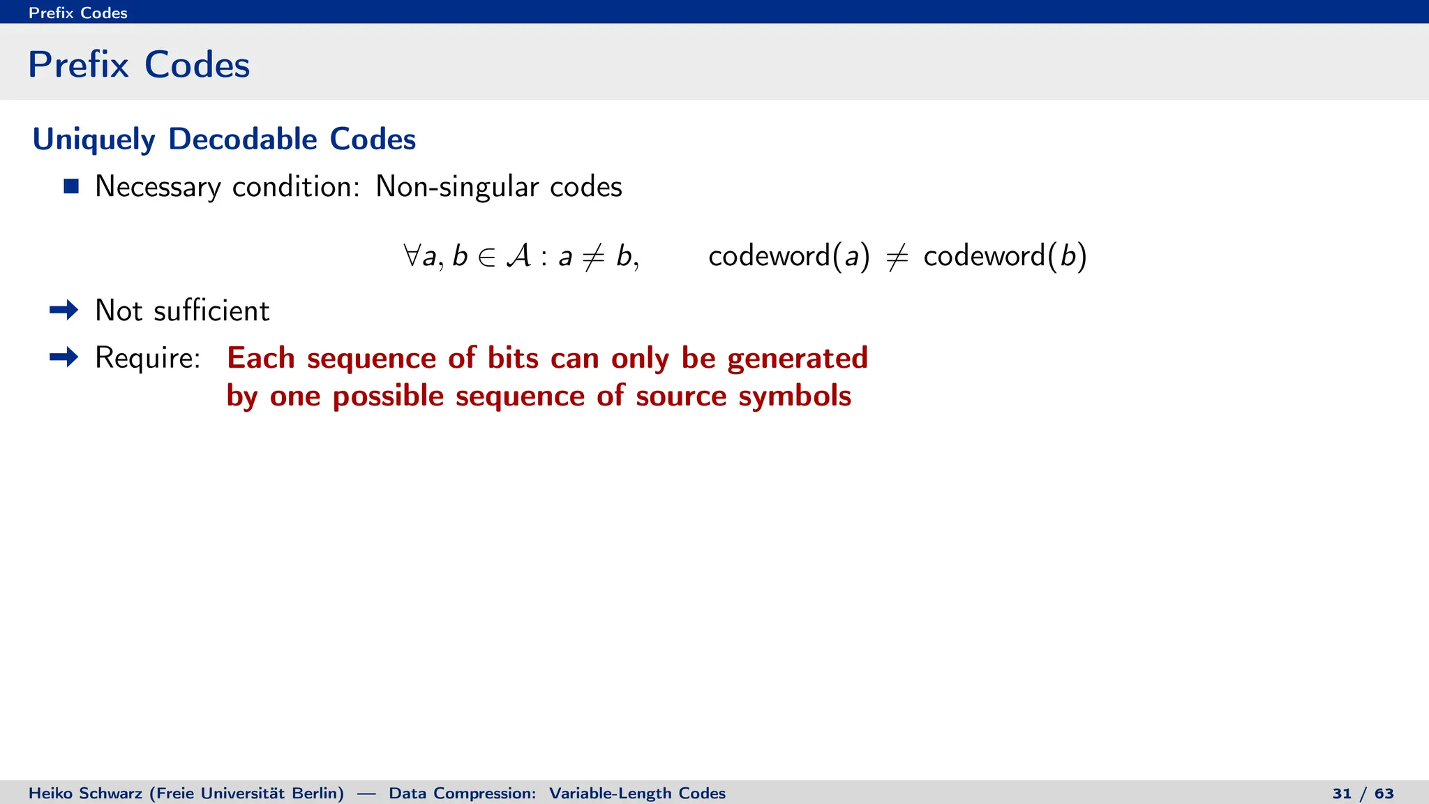 Prefix Codes
Prefix Codes
Uniquely Decodable Codes
Necessary condition: Non-singular codes
∀a, b ∈ A : a 6= b, codeword(a) 6= codeword(b)
Not sufficient
Require: Each sequence of bits can only be generated
by one possible sequence of source symbols
Heiko Schwarz (Freie Universität Berlin) — Data Compression: Variable-Length Codes 31 / 63
 