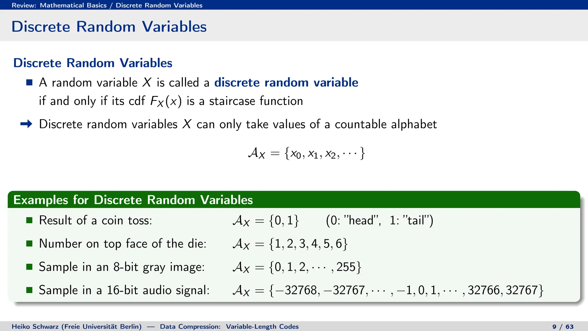 Review: Mathematical Basics / Discrete Random Variables
Discrete Random Variables
Discrete Random Variables
A random variable X is called a discrete random variable
if and only if its cdf FX (x) is a staircase function
Discrete random variables X can only take values of a countable alphabet
AX = {x0, x1, x2, · · · }
Examples for Discrete Random Variables
Result of a coin toss: AX = {0, 1} (0: ”head”, 1: ”tail”)
Number on top face of the die: AX = {1, 2, 3, 4, 5, 6}
Sample in an 8-bit gray image: AX = {0, 1, 2, · · · , 255}
Sample in a 16-bit audio signal: AX = {−32768, −32767, · · · , −1, 0, 1, · · · , 32766, 32767}
Heiko Schwarz (Freie Universität Berlin) — Data Compression: Variable-Length Codes 9 / 63
 