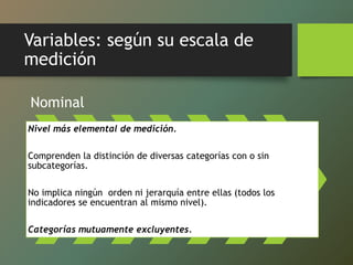Variables: según su escala de
medición
Nominal
Nivel más elemental de medición.
Comprenden la distinción de diversas categorías con o sin
subcategorías.
No implica ningún orden ni jerarquía entre ellas (todos los
indicadores se encuentran al mismo nivel).
Categorías mutuamente excluyentes.
 
