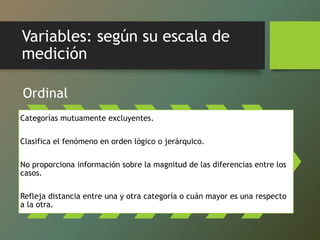 Variables: según su escala de
medición
Ordinal
Categorías mutuamente excluyentes.
Clasifica el fenómeno en orden lógico o jerárquico.
No proporciona información sobre la magnitud de las diferencias entre los
casos.
Refleja distancia entre una y otra categoría o cuán mayor es una respecto
a la otra.
 