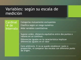 Variables: según su escala de
medición
Cardinal
 de
Intervalo
Categorías mutuamente excluyentes
Clasifica según un rango numérico
Mide variables cuantitativas
Supone orden, distancia equitativa entre dos puntos o
valores en un continuo.
Diferencias iguales en la característica implican
diferencias iguales en el valor
Cero arbitrario  no se puede establecer razón o
proporción, ni comparar dos escalas con diferente punto
de origen.
 