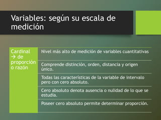 Variables: según su escala de
medición
Cardinal
 de
proporción
o razón
Nivel más alto de medición de variables cuantitativas
Comprende distinción, orden, distancia y origen
único.
Todas las características de la variable de intervalo
pero con cero absoluto.
Cero absoluto denota ausencia o nulidad de lo que se
estudia.
Poseer cero absoluto permite determinar proporción.
 