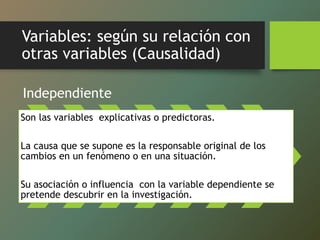 Variables: según su relación con
otras variables (Causalidad)
Independiente
Son las variables explicativas o predictoras.
La causa que se supone es la responsable original de los
cambios en un fenómeno o en una situación.
Su asociación o influencia con la variable dependiente se
pretende descubrir en la investigación.
 