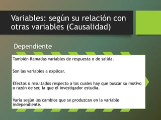 Variables: según su relación con
otras variables (Causalidad)
Dependiente
También llamadas variables de respuesta o de salida.
Son las variables a explicar.
Efectos o resultados respecto a los cuales hay que buscar su motivo
o razón de ser, la que el investigador estudia.
Varía según los cambios que se produzcan en la variable
independiente.
 