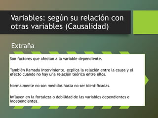Variables: según su relación con
otras variables (Causalidad)
Extraña
Son factores que afectan a la variable dependiente.
También llamada interviniente, explica la relación entre la causa y el
efecto cuando no hay una relación teórica entre ellos.
Normalmente no son medidos hasta no ser identificadas.
Influyen en la fortaleza o debilidad de las variables dependientes e
independientes.
 