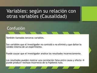 Variables: según su relación con
otras variables (Causalidad)
Confusión
También llamadas terceras variables.
Son variables que el investigador no controló o no eliminó y que dañan la
validez interna de un experimento.
Puede causar que el investigador analice los resultados incorrectamente.
Los resultados pueden mostrar una correlación falsa entre causa y efecto 
puede producir rechazo incorrecto de la hipótesis nula.
 