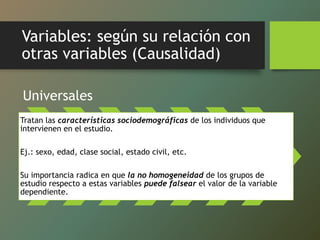 Variables: según su relación con
otras variables (Causalidad)
Universales
Tratan las características sociodemográficas de los individuos que
intervienen en el estudio.
Ej.: sexo, edad, clase social, estado civil, etc.
Su importancia radica en que la no homogeneidad de los grupos de
estudio respecto a estas variables puede falsear el valor de la variable
dependiente.
 