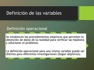 Definición de las variables
Definición operacional
Se establecen los procedimientos empíricos que permiten la
obtención de datos de la realidad para verificar las hipótesis
y solucionar el problema.
La definición operacional para una misma variable puede ser
distinta para diferentes investigaciones (Según objetivos).
 
