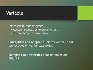 Variable
• Expresan lo que se desea
• Conocer, explicar, dimensionar, estudiar
•  con el objetivo investigado.
• Susceptibles de adoptar distintos valores o ser
expresados en varias categorías
• Siempre están referidas a las unidades de
análisis
 