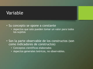Variable
• Su concepto se opone a constante
• Aspectos que solo pueden tomar un valor para todos
los sujetos
• Son la parte observable de los constructos (son
como indicadores de constructos)
• Conceptos científicos elaborados
• Aspectos generales teóricos, no observables.
 
