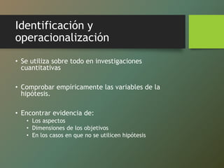 Identificación y
operacionalización
• Se utiliza sobre todo en investigaciones
cuantitativas
• Comprobar empíricamente las variables de la
hipótesis.
• Encontrar evidencia de:
• Los aspectos
• Dimensiones de los objetivos
• En los casos en que no se utilicen hipótesis
 