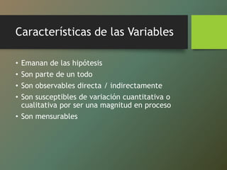 Características de las Variables
• Emanan de las hipótesis
• Son parte de un todo
• Son observables directa / indirectamente
• Son susceptibles de variación cuantitativa o
cualitativa por ser una magnitud en proceso
• Son mensurables
 