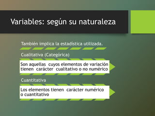 Variables: según su naturaleza
También implica la estadística utilizada.
Cualitativa (Categórica)
Son aquellas cuyos elementos de variación
tienen carácter cualitativo o no numérico
Cuantitativa
Los elementos tienen carácter numérico
o cuantitativo
 