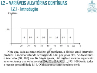 I.2 – VARIÁVEIS ALEATÓRIAS CONTÍNUAS
I.2.1 - Introdução
Note que, dada as características do problema, a divisão em 8 intervalos
produziu o mesmo valor de densidade de 1/80 pra todos eles. Se dividirmos
o intervalo [20; 100] em 16 faixas iguais, utilizando o mesmo argumento
anterior, temos que os intervalos [20; 25), [25; 30), ..., [95; 100] terão todos
a mesma probabilidade 1/16. O histograma correspondente será:
 