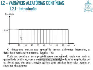 I.2 – VARIÁVEIS ALEATÓRIAS CONTÍNUAS
I.2.1 - Introdução
O histograma mostra que apesar de termos diferentes intervalos, a
densidade permanece a mesma, igual a 1/80.
Podemos continuar esse procedimento aumentando cada vez mais a
quantidade de faixas, com a consequente diminuição de suas amplitudes de
tal forma que, em uma situação teórica com infinitos intervalos, temos o
seguinte histograma:
 