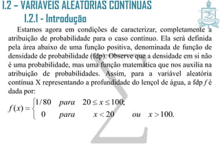 I.2 – VARIÁVEIS ALEATÓRIAS CONTÍNUAS
I.2.1 - Introdução
Estamos agora em condições de caracterizar, completamente a
atribuição de probabilidade para o caso contínuo. Ela será definida
pela área abaixo de uma função positiva, denominada de função de
densidade de probabilidade (fdp). Observe que a densidade em si não
é uma probabilidade, mas uma função matemática que nos auxilia na
atribuição de probabilidades. Assim, para a variável aleatória
contínua X representando a profundidade do lençol de água, a fdp f é
dada por:






.100200
;1002080/1
)(
xouxpara
xpara
xf
 