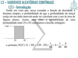 I.2 – VARIÁVEIS ALEATÓRIAS CONTÍNUAS
I.2.1 - Introdução
Tendo em vista que, nesse exemplo a função de densidade é
bastante simples, a probabilidade de que a profundidade do lençol
esteja em um dado intervalo pode ser calculada com o uso de área de
figuras planas. Assim, para obter a probabilidade de uma
profundidade entre 25 e 29, calculamos a área do retângulo:
e, portanto, P(25 ≤ X < 29) =
80
4
80
1
4
80
1
)2529( 
 