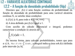 I.2 – VARIÁVEIS ALEATÓRIAS CONTÍNUAS
I.2.2 – A função de densidade
probabilidade (fdp)Dizemos que f(x) é uma função contínua de probabilidade ou
função de densidade de probabilidade para uma variável aleatória
contínua X, se satisfaz duas condições:
i) 𝑓(𝑥) ≥ 0, para todo 𝑥 ∈ (−∞, +∞)
ii) A área definida por f(x) é igual a 1.
Com auxílio do cálculo diferencial e integral, podemos
caracterizar a condição ii) através de
Da mesma forma, para calcular probabilidades, temos que para
𝑎 ≤ 𝑏, , a integral indica a área sob f(x) definida
pelo intervalo [a; b].



 .1)( dxxf

b
a
dxxfbXaP ;)()(
 