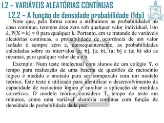 I.2 – VARIÁVEIS ALEATÓRIAS CONTÍNUAS
I.2.2 – A função de densidade
probabilidade (fdp)Note que, pela forma como a atribuímos as probabilidades no
caso contínuo, teremos área zero sob qualquer valor individual, isto
é, P(X = k) = 0 para qualquer k. Portanto, em se tratando de variáveis
aleatórias contínuas, a probabilidade de ocorrência de um valor
isolado é sempre zero e, consequentemente, as probabilidades
calculadas sobre os intervalos [a; b], [a; b), (a; b] e (a; b) são as
mesmas, para qualquer valor de a e b.
Exemplo: Num teste intelectual com alunos de um colégio Y, o
tempo para realização de uma bateria de questões de raciocínio
lógico é medido e anotado para ser comparado com um modelo
teórico. Este teste é utilizado para identificar o desenvolvimento da
capacidade de raciocínio lógico e auxiliar a aplicação de medidas
corretivas. O modelo teórico considera T, tempo de teste em minutos,
como uma variável aleatória contínua com função de densidade de
probabilidade dada por:
 