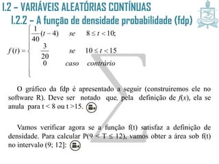 O gráfico da fdp é apresentado a seguir (construiremos ele no
software R). Deve ser notado que, pela definição de f(x), ela se
anula para t < 8 ou t >15.
Vamos verificar agora se a função f(t) satisfaz a definição de
densidade. Para calcular P(9 < T  12), vamos obter a área sob f(t)
no intervalo (9; 12]:











contráriocaso
tse
tset
tf
0
1510
20
3
;108)4(
40
1
)(
I.2 – VARIÁVEIS ALEATÓRIAS CONTÍNUAS
I.2.2 – A função de densidade
probabilidade (fdp)
 