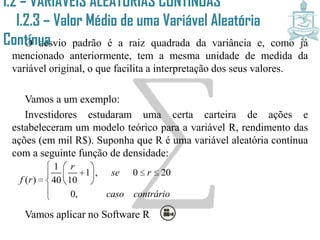 O desvio padrão é a raiz quadrada da variância e, como já
mencionado anteriormente, tem a mesma unidade de medida da
variável original, o que facilita a interpretação dos seus valores.
Vamos a um exemplo:
Investidores estudaram uma certa carteira de ações e
estabeleceram um modelo teórico para a variável R, rendimento das
ações (em mil R$). Suponha que R é uma variável aleatória contínua
com a seguinte função de densidade:
Vamos aplicar no Software R
1
1 , 0 20
( ) 40 10
0,
r
se r
f r
caso contrário
  
      


I.2 – VARIÁVEIS ALEATÓRIAS CONTÍNUAS
I.2.3 – Valor Médio de uma Variável
Aleatória Contínua
 