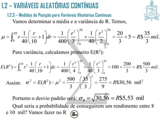 I.2 – VARIÁVEIS ALEATÓRIAS CONTÍNUAS
I.2.3 – Medidas de Posição para Variáveis Aleatórias
Contínuas
Vamos determinar a média e a variância de R. Temos,
Para variância, calculamos primeiro E(R2):
Assim:
Portanto o desvio padrão será:
Qual seria a probabilidade de conseguirem um rendimento entre 8
e 10 mil? Vamos fazer no R
20 203 2
20
0
0 0
1 1 1 20 35
1 5 $ .
40 10 400 3 40 2 3 3
r r r
r dr R mil
    
          
     

20 204 3
20
2 2
0
0 0
1 1 1 200 500
( ) 1 100 $ .
40 10 400 4 40 3 3 3
r r r
E R r dc R mil
    
          
     

2
2 2 2 2500 35 275
( ) $30,56 mil
3 3 9
E R R 
 
      
 
30,56 $5,53 milR R  
 