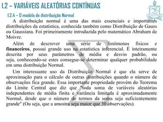 I.2 – VARIÁVEIS ALEATÓRIAS CONTÍNUAS
I.2.4 – O modelo de distribuição Normal
A distribuição normal é uma das mais essenciais e importantes
distribuições da estatística, conhecida também como Distribuição de Gauss
ou Gaussiana. Foi primeiramente introduzida pelo matemático Abraham de
Moivre.
Além de descrever uma série de fenômenos físicos e financeiros,
possui grande uso na estatística inferencial. É inteiramente descrita por
seus parâmetros de média e desvio padrão, ou seja, conhecendo-se estes
consegue-se determinar qualquer probabilidade em uma distribuição
Normal.
Um interessante uso da Distribuição Normal é que ela serve de
aproximação para o cálculo de outras distribuições quando o número de
observações fica grande. Essa importante propriedade provém do Teorema
do Limite Central que diz que "toda soma de variáveis aleatórias
independentes de média finita e variância limitada é aproximadamente
Normal, desde que o número de termos da soma seja suficientemente
grande" (Ou seja, que a amostra seja maior que 30 observações).
 