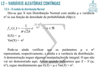 I.2 – VARIÁVEIS ALEATÓRIAS CONTÍNUAS
I.2.4 – O modelo de distribuição Normal
Diz-se que X tem Distribuição Normal com média  e variância
2 se sua função de densidade de probabilidade (fdp) é:
E(X) = 
Var(X) = 2
Pode-se ainda verificar que os parâmetros  e 2 representam,
respectivamente, a média e a variância da distribuição. A
demonstração requer algumas manipulações de integral. O que não
vai ser demonstrado aqui. Assim quando indicarmos que X ~ N (;
2), segue imediatamente que E(X) =  e Var(X) = 2.



xexf
x
iX 
2
2
2
)(
2
1
)( 


 