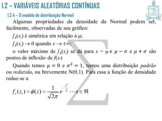 I.2 – VARIÁVEIS ALEATÓRIAS CONTÍNUAS
I.2.4 – O modelo de distribuição Normal
Algumas propriedades da densidade da Normal podem ser,
facilmente, observadas de seu gráfico:
fX(xi) é simétrica em relação à ;
fX(xi)  0 quando x  ;
o valor máximo de fX(xi) se dá para x =  e 𝜇 − 𝜎 e 𝜇 + 𝜎 são
pontos de inflexão de f(xi)
Quando temos 𝜇 = 0 e 𝜎2 = 1, temos uma distribuição padrão
ou reduzida, ou brevemente N(0,1). Para essa a função de densidade
reduz-se a
2
2
1
( ) ( )
2
z
z if z z e x


  
 