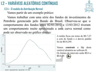 I.2 – VARIÁVEIS ALEATÓRIAS CONTÍNUAS
I.2.4 – O modelo de distribuição Normal
Vamos partir de um exemplo prático:
Vamos trabalhar com uma série dos fundos de investimentos da
Petrobrás gerenciado pelo Bando do Brasil. Observou-se que o
comportamento dos fundos entre 02/01/2012 a 13/03/2012 tiveram
um comportamento muito aproximado a uma curva normal como
pode ser observado no gráfico abaixo:
A média ficou em torno de R$ 7,27
a cota do fundo e o desvio padrão
foi de R$ 0,295.
Vamos construir a fdp desta
variável aleatória no software R.
Os limites de intervalo serão R$ 6 e
R$ 8,25
 
