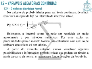 I.2 – VARIÁVEIS ALEATÓRIAS CONTÍNUAS
I.2.4 – O modelo de distribuição Normal
No cálculo de probabilidades para variáveis contínuas, devemos
resolver a integral da fdp no intervalo de interesse, isto é,
P(a  X  b) =
Entretanto, a integral acima só pode ser resolvida de modo
aproximado e por métodos numéricos. Por essa razão, as
probabilidades para o modelo Normal são calculadas com auxílio de
software estatísticos ou por tabelas.
A partir do exemplo anterior, vamos visualizar algumas
possibilidades e informações probabilísticas que podem ser tiradas a
partir da curva da normal criada para o fundo de ações da Petrobrás.
2
2
( )
2
1
2
xb
a
e


 



 