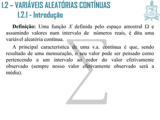 I.2 – VARIÁVEIS ALEATÓRIAS CONTÍNUAS
I.2.1 - Introdução
Definição: Uma função X definida pelo espaço amostral  e
assumindo valores num intervalo de ´números reais, é dita uma
variável aleatória contínua.
A principal característica de uma v.a. contínua é que, sendo
resultado de uma mensuração, o seu valor pode ser pensado como
pertencendo a um intervalo ao redor do valor efetivamente
observado (sempre nosso valor efetivamente observado será a
média).
 