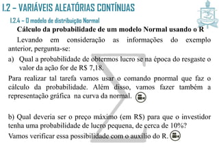 I.2 – VARIÁVEIS ALEATÓRIAS CONTÍNUAS
I.2.4 – O modelo de distribuição Normal
Cálculo da probabilidade de um modelo Normal usando o R
Levando em consideração as informações do exemplo anterior,
pergunta-se:
a) Qual a probabilidade de obtermos lucro se na época do resgaste o
valor da ação for de R$ 7,18.
Para realizar tal tarefa vamos usar o comando pnormal que faz o
cálculo da probabilidade. Além disso, vamos fazer também a
representação gráfica na curva da normal.
b) Qual deveria ser o preço máximo (em R$) para que o investidor
tenha uma probabilidade de lucro pequena, de cerca de 10%?
Vamos verificar essa possibilidade com o auxílio do R.
 