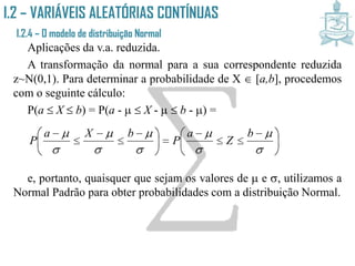 I.2 – VARIÁVEIS ALEATÓRIAS CONTÍNUAS
I.2.4 – O modelo de distribuição Normal
Aplicações da v.a. reduzida.
A transformação da normal para a sua correspondente reduzida
z~N(0,1). Para determinar a probabilidade de X  [a,b], procedemos
com o seguinte cálculo:
P(a  X  b) = P(a -   X -   b - ) =
e, portanto, quaisquer que sejam os valores de  e , utilizamos a
Normal Padrão para obter probabilidades com a distribuição Normal.





 







 













 b
Z
a
P
bXa
P
 