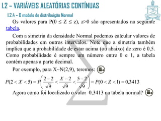 I.2 – VARIÁVEIS ALEATÓRIAS CONTÍNUAS
I.2.4 – O modelo de distribuição Normal
Os valores para P(0  Z  z), z>0 são apresentados na seguinte
tabela.
Com a simetria da densidade Normal podemos calcular valores de
probabilidades em outros intervalos. Note que a simetria também
implica que a probabilidade de estar acima (ou abaixo) de zero é 0,5.
Como probabilidade é sempre um número entre 0 e 1, a tabela
contém apenas a parte decimal.
Por exemplo, para X~N(2,9), teremos:
Agora como foi localizado o valor 0,3413 na tabela normal?
3413,0)10(
9
25
9
2
9
22
)52( 




 




 ZP
X
PXP
 