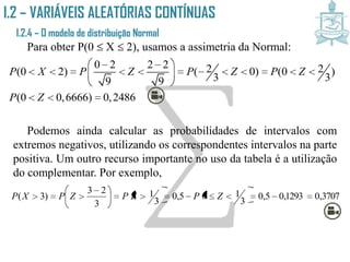 I.2 – VARIÁVEIS ALEATÓRIAS CONTÍNUAS
I.2.4 – O modelo de distribuição Normal
Para obter P(0  X  2), usamos a assimetria da Normal:
Podemos ainda calcular as probabilidades de intervalos com
extremos negativos, utilizando os correspondentes intervalos na parte
positiva. Um outro recurso importante no uso da tabela é a utilização
do complementar. Por exemplo,
0 2 2 2 2 2(0 2) ( 0) (0 )
3 39 9
(0 0,6666) 0,2486
P X P Z P Z P Z
P Z
  
            
 
  
    3707,01293,05,0
3
105,0
3
1
3
23
)3( 




 
 ZPZPZPXP
 