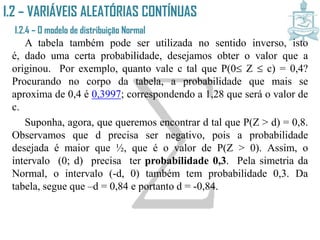 I.2 – VARIÁVEIS ALEATÓRIAS CONTÍNUAS
I.2.4 – O modelo de distribuição Normal
A tabela também pode ser utilizada no sentido inverso, isto é,
dado uma certa probabilidade, desejamos obter o valor que a
originou. Por exemplo, quanto vale c tal que P(0 Z  c) = 0,4?
Procurando no corpo da tabela, a probabilidade que mais se
aproxima de 0,4 é 0,3997; correspondendo a 1,28 que será o valor de
c.
Suponha, agora, que queremos encontrar d tal que P(Z > d) = 0,8.
Observamos que d precisa ser negativo, pois a probabilidade
desejada é maior que ½, que é o valor de P(Z > 0). Assim, o
intervalo (0; d) precisa ter probabilidade 0,3. Pela simetria da
Normal, o intervalo (-d, 0) também tem probabilidade 0,3. Da tabela,
segue que –d = 0,84 e portanto d = -0,84.
 