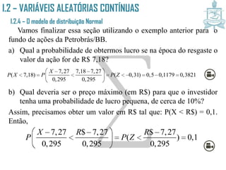 I.2 – VARIÁVEIS ALEATÓRIAS CONTÍNUAS
I.2.4 – O modelo de distribuição Normal
Vamos finalizar essa seção utilizando o exemplo anterior para o
fundo de ações da Petrobrás/BB.
a) Qual a probabilidade de obtermos lucro se na época do resgaste o
valor da ação for de R$ 7,18?
b) Qual deveria ser o preço máximo (em R$) para que o investidor
tenha uma probabilidade de lucro pequena, de cerca de 10%?
Assim, precisamos obter um valor em R$ tal que: P(X < R$) = 0,1.
Então,
7,27 7,18 7,27
( 7,18) ( 0,31) 0,5 0,1179 0,3821
0,295 0,295
X
P X P P Z
  
         
 
7,27 $ 7,27 $ 7,27
( ) 0,1
0,295 0,295 0,295
X R R
P P Z
   
    
 
 