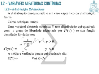 I.2 – VARIÁVEIS ALEATÓRIAS CONTÍNUAS
I.2.6 – A distribuição Qui-Quadrado
A distribuição qui-quadrado é um caso específico da distribuição
Gama.
Como definição temos:
Uma variável aleatória contínua Y tem distribuição qui-quadrado
com v graus de liberdade (denotada por 2(𝑣) ) se sua função
densidade for dada por:
1
 𝑣
2
2
𝑣
2
𝑦
𝑣
2
−1
𝑒−
𝑦
2 , 𝑦 > 0
𝑓 𝑦; 𝑣 = 0, 𝑦 < 0
A média e variância para a qui-quadrado são:
E(Y)=v Var(Y)=2v
 