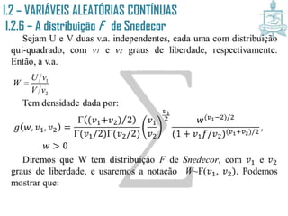 I.2 – VARIÁVEIS ALEATÓRIAS CONTÍNUAS
I.2.6 – A distribuição F de Snedecor
Sejam U e V duas v.a. independentes, cada uma com distribuição
qui-quadrado, com v1 e v2 graus de liberdade, respectivamente.
Então, a v.a.
Tem densidade dada por:
𝑔 𝑤, 𝑣1, 𝑣2 =
 (𝑣1+𝑣2) 2
(𝑣1/2)(𝑣2/2)
𝑣1
𝑣2
𝑣1
2 𝑤(𝑣1−2)/2
(1 + 𝑣1 𝑓/𝑣2)(𝑣1+𝑣2)/2
,
𝑤 > 0
Diremos que W tem distribuição F de Snedecor, com 𝑣1 e 𝑣2
graus de liberdade, e usaremos a notação W~F(𝑣1, 𝑣2). Podemos
mostrar que:
1
2
U v
W
V v

 