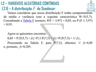 I.2 – VARIÁVEIS ALEATÓRIAS CONTÍNUAS
I.2.6 – A distribuição F de Snedecor
Vamos considerar que nossa distribuição F tenha comportamento
de média e variância com a seguinte característica W~F(5,7).
Consultando a Tabela F teremos: P(F > 3,97) = 0,05, ou P (F  3,97)
= 0,95.
Agora se quisermos encontrar:
0,05 = P{F(5,7) < f0}=P{1/F(7,5) < f0}=P{F(7,5) > 1/ f0},
Procurando na Tabela F, para F(7,5), obtemos 1/ f0=4,88 e,
portanto, f0=0,205.
 